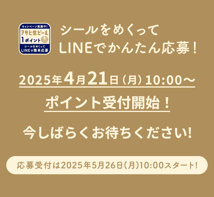 シールをめくってLINEでかんたん応募！ 2025年4月21日(月)10:00～ポイント受付開始！ 今しばらくお待ちください！ 応募受付は2025年5月26日(月)10:00スタート！