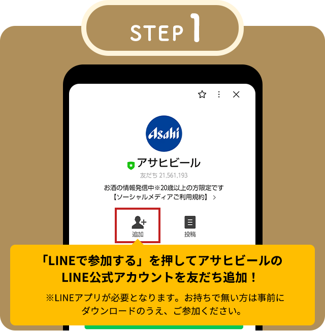 STEP1 「LINEで参加する」を押してアサヒビールのLINE公式アカウントを友だち追加！※LINEアプリが必要となります。お持ちで無い方は事前にダウンロードのうえ、ご参加ください。